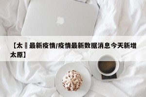 【太厡最新疫情/疫情最新数据消息今天新增太原】