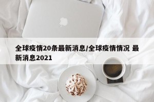 全球疫情20条最新消息/全球疫情情况 最新消息2021