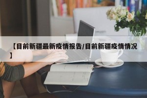 【目前新疆最新疫情报告/目前新疆疫情情况】