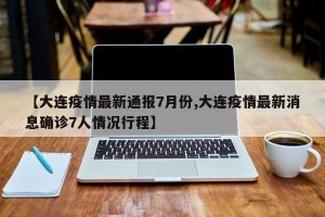 【大连疫情最新通报7月份,大连疫情最新消息确诊7人情况行程】