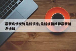 最新疫情反弹最新消息/最新疫情反弹最新消息通知