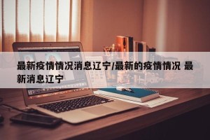 最新疫情情况消息辽宁/最新的疫情情况 最新消息辽宁