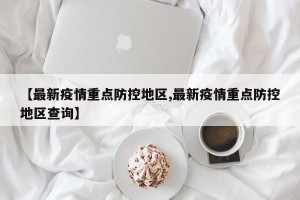 【最新疫情重点防控地区,最新疫情重点防控地区查询】